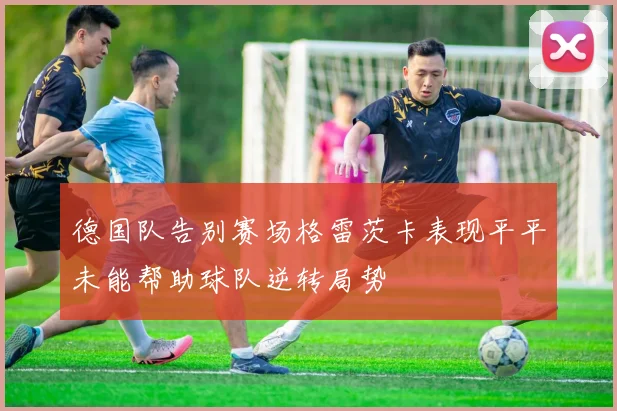 德国队告别赛场格雷茨卡表现平平未能帮助球队逆转局势