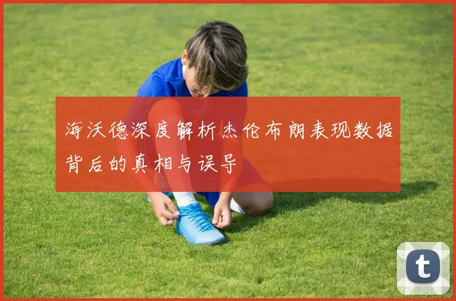 海沃德深度解析杰伦布朗表现数据背后的真相与误导