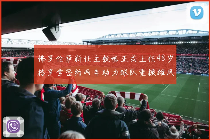 佛罗伦萨新任主教练正式上任48岁格罗索签约两年助力球队重振雄风
