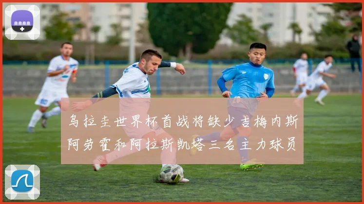 乌拉圭世界杯首战将缺少吉梅内斯阿劳霍和阿拉斯凯塔三名主力球员