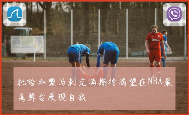 托哈加盟马刺充满期待渴望在NBA最高舞台展现自我
