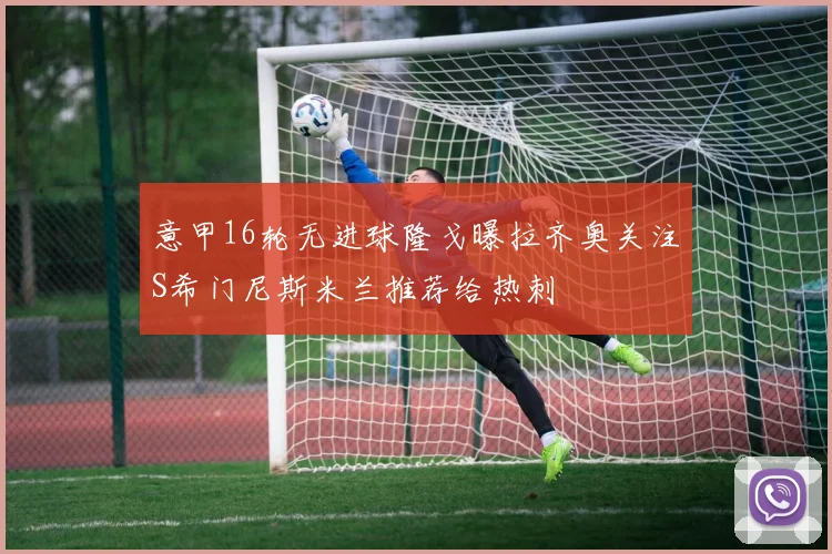 意甲16轮无进球隆戈曝拉齐奥关注S希门尼斯米兰推荐给热刺
