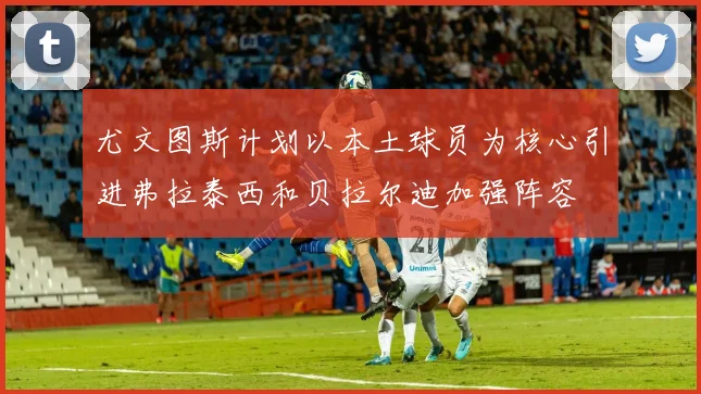 尤文图斯计划以本土球员为核心引进弗拉泰西和贝拉尔迪加强阵容