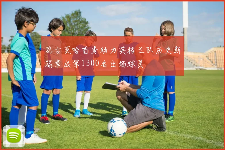 恩古莫哈首秀助力英格兰队历史新篇章成第1300名出场球员