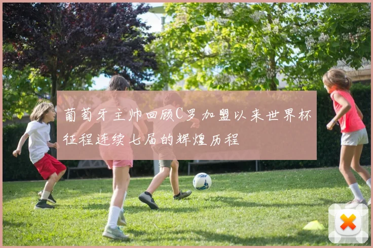葡萄牙主帅回顾C罗加盟以来世界杯征程连续七届的辉煌历程