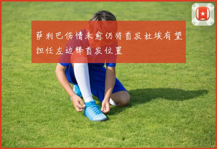 萨利巴伤情未愈仍将首发杜埃有望担任左边锋首发位置
