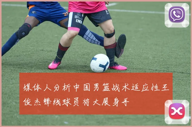 媒体人分析中国男篮战术适应性王俊杰锋线球员将大展身手