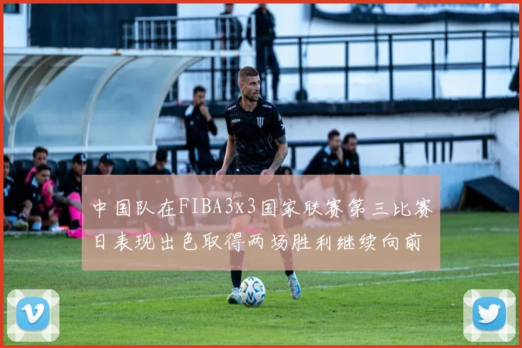 中国队在FIBA3x3国家联赛第三比赛日表现出色取得两场胜利继续向前迈进
