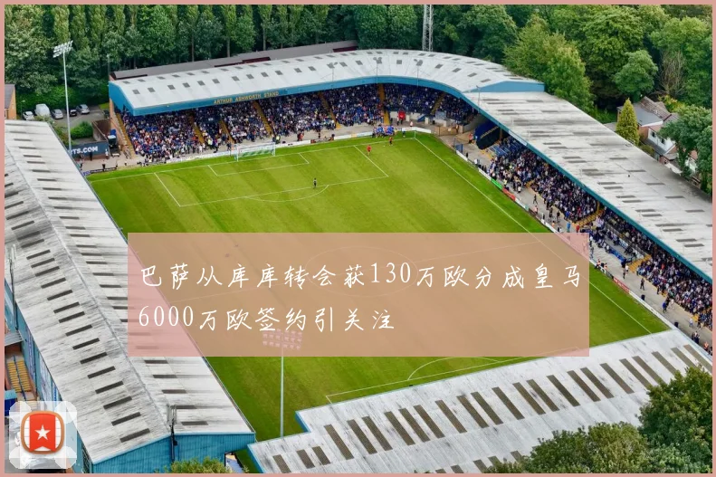 巴萨从库库转会获130万欧分成皇马6000万欧签约引关注