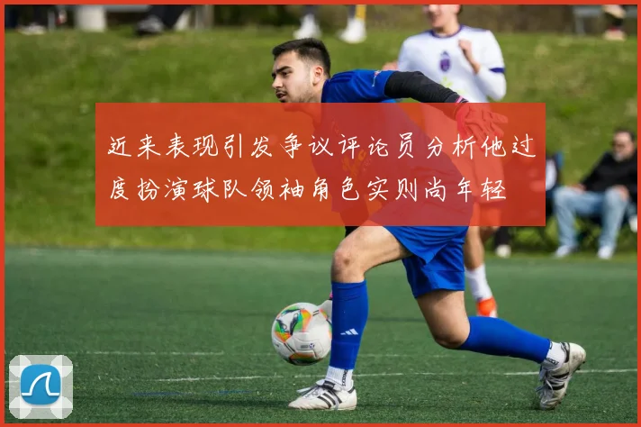 近来表现引发争议评论员分析他过度扮演球队领袖角色实则尚年轻